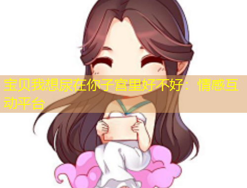 寶貝我想尿在你子宮里好不好：情感互動平臺