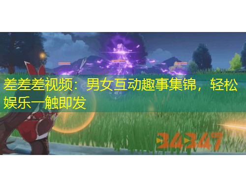 差差差視頻：男女互動趣事集錦，輕松娛樂一觸即發(fā)