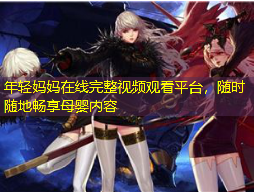 年輕媽媽在線完整視頻觀看平臺(tái)，隨時(shí)隨地暢享母嬰內(nèi)容