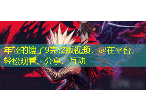 年輕的餿子9完整版視頻，盡在平臺，輕松觀看、分享、互動