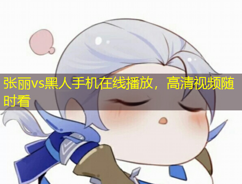 張麗vs黑人手機(jī)在線播放，高清視頻隨時(shí)看