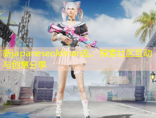 新japaneseoldman亂：探索社區(qū)互動(dòng)與創(chuàng)意分享