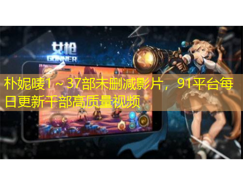 樸妮嘜1～37部未刪減影片，91平臺每日更新千部高質(zhì)量視頻