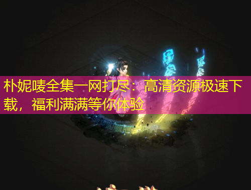 樸妮嘜全集一網(wǎng)打盡：高清資源極速下載，福利滿滿等你體驗