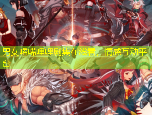 男女唏唏哩哩劇集在線看，情感互動平臺