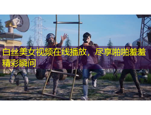 白絲美女視頻在線播放，盡享啪啪羞羞精彩瞬間