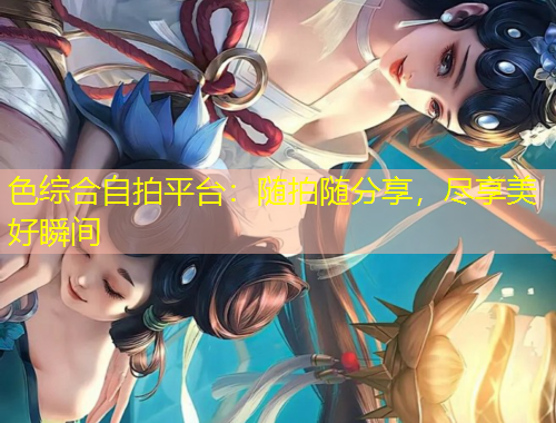 色綜合自拍平臺：隨拍隨分享，盡享美好瞬間