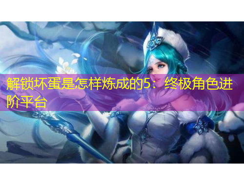 解鎖壞蛋是怎樣煉成的5：終極角色進(jìn)階平臺(tái)