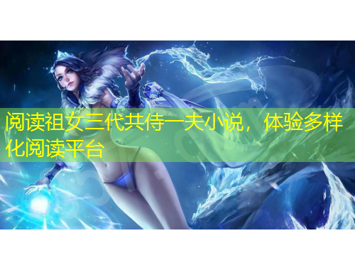 閱讀祖女三代共侍一夫小說，體驗(yàn)多樣化閱讀平臺(tái)