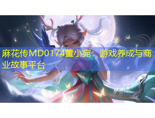 麻花傳MD0174董小宛：游戲養(yǎng)成與商業(yè)故事平臺