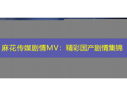麻花傳媒劇情MV：精彩國產(chǎn)劇情集錦
