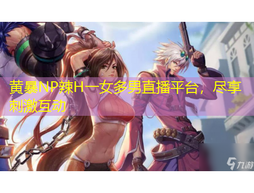 黃暴NP辣H一女多男直播平臺，盡享刺激互動
