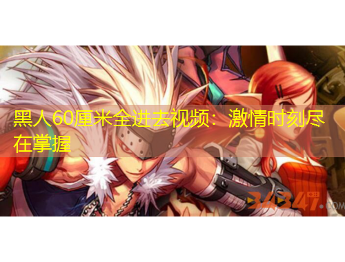 黑人60厘米全進去視頻：激情時刻盡在掌握