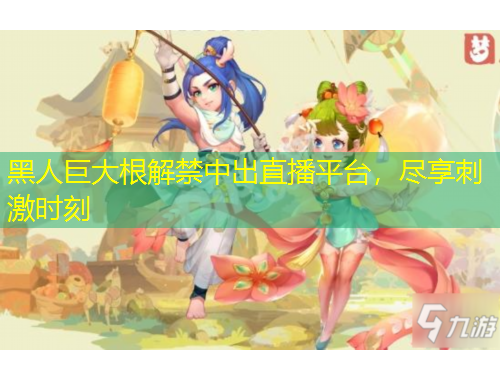 黑人巨大根解禁中出直播平臺(tái)，盡享刺激時(shí)刻