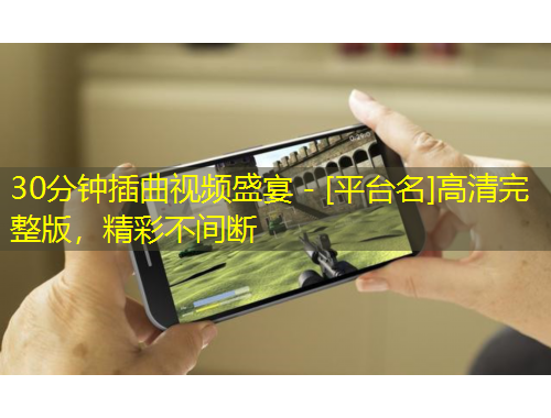 30分鐘插曲視頻盛宴 - [平臺名]高清完整版，精彩不間斷