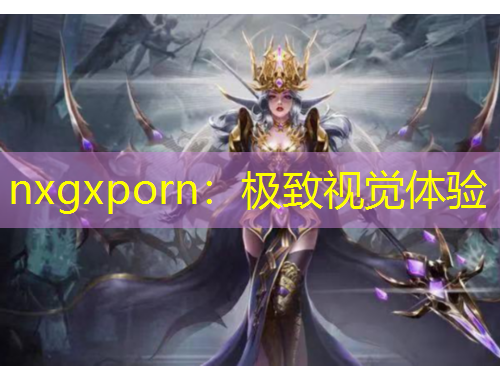 nxgxporn：極致視覺(jué)體驗(yàn)