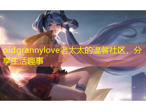 oidgrannylove老太太的溫馨社區(qū)，分享生活趣事