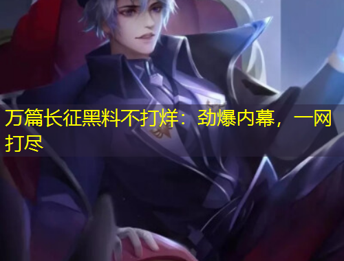 萬篇長征黑料不打烊：勁爆內(nèi)幕，一網(wǎng)打盡