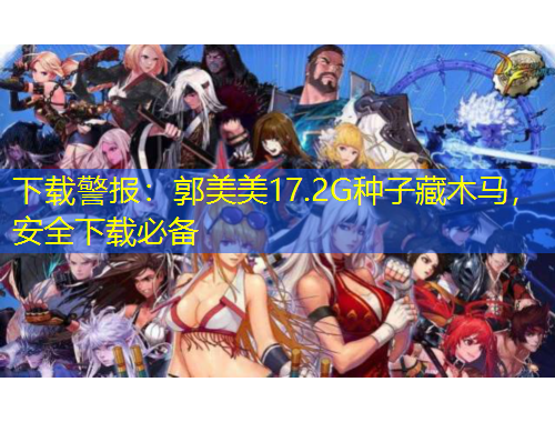 下載警報：郭美美17.2G種子藏木馬，安全下載必備