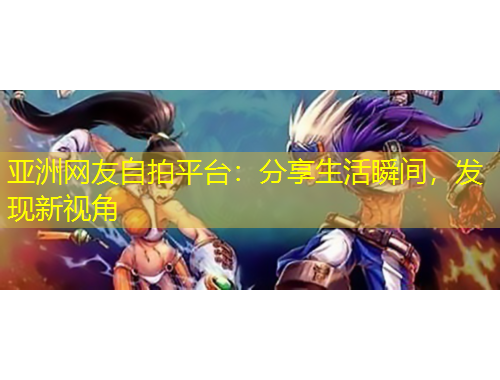 亞洲網(wǎng)友自拍平臺：分享生活瞬間，發(fā)現(xiàn)新視角