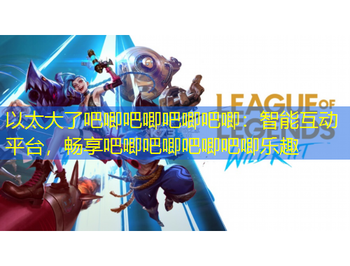 以太大了吧唧吧唧吧唧吧唧：智能互動平臺，暢享吧唧吧唧吧唧吧唧樂趣