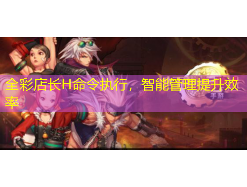 全彩店長H命令執(zhí)行，智能管理提升效率