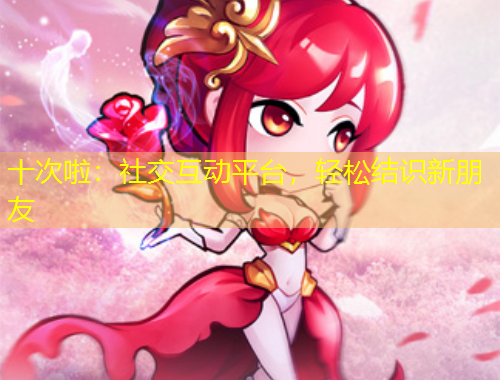 十次啦：社交互動(dòng)平臺(tái)，輕松結(jié)識(shí)新朋友