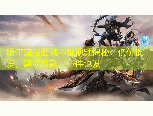 哈爾濱服裝城不雅視頻揭秘：低價(jià)批發(fā)，潮流新款，一件也發(fā)