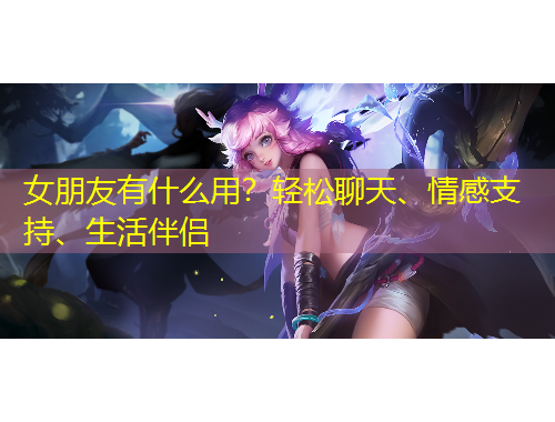 女朋友有什么用？輕松聊天、情感支持、生活伴侶