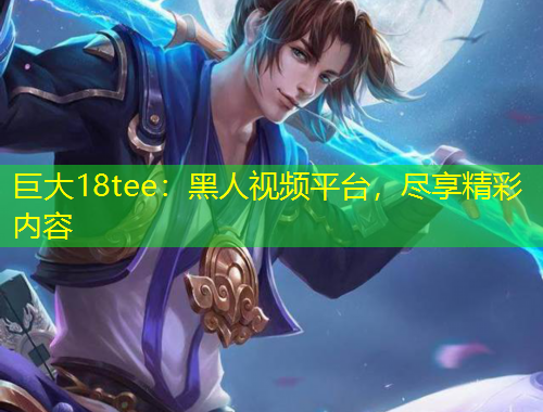 巨大18tee：黑人視頻平臺(tái)，盡享精彩內(nèi)容