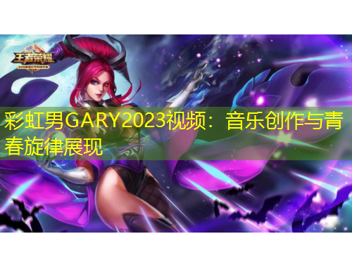 彩虹男GARY2023視頻：音樂創(chuàng)作與青春旋律展現