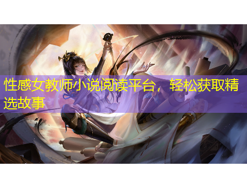 性感女教師小說閱讀平臺，輕松獲取精選故事