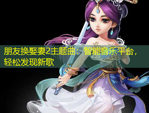 朋友換娶妻2主題曲：智能音樂平臺，輕松發(fā)現(xiàn)新歌