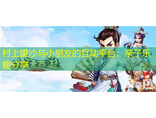 村上里沙與小朋友的互動(dòng)平臺(tái)：親子樂(lè)趣分享