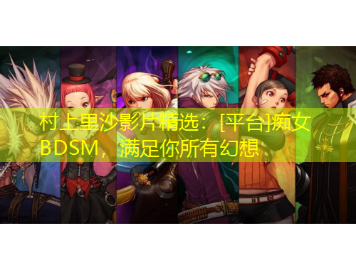 村上里沙影片精選：[平臺]癡女BDSM，滿足你所有幻想