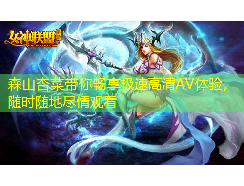 森山杏菜帶你暢享極速高清AV體驗，隨時隨地盡情觀看