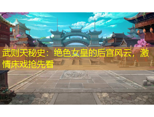 武則天秘史：絕色女皇的后宮風云，激情床戲搶先看