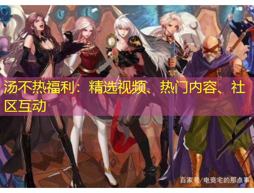 湯不熱福利：精選視頻、熱門(mén)內(nèi)容、社區(qū)互動(dòng)