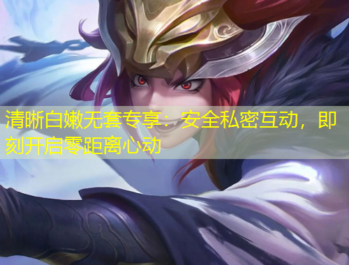 清晰白嫩無套專享：安全私密互動，即刻開啟零距離心動