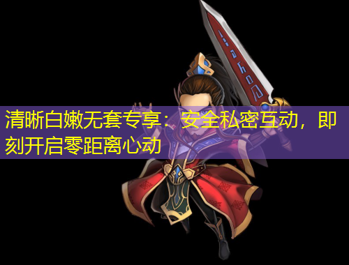 清晰白嫩無套專享：安全私密互動，即刻開啟零距離心動