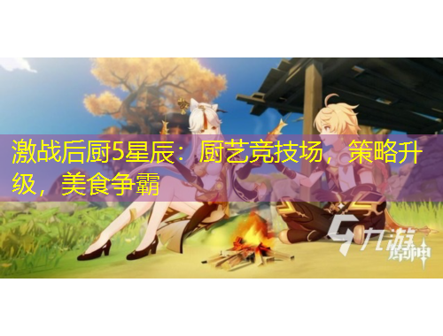 激戰(zhàn)后廚5星辰：廚藝競(jìng)技場(chǎng)，策略升級(jí)，美食爭(zhēng)霸