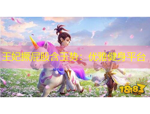 王妃撅屁股含玉勢：優(yōu)雅健身平臺