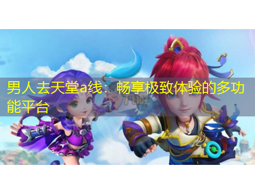 男人去天堂a線：暢享極致體驗(yàn)的多功能平臺