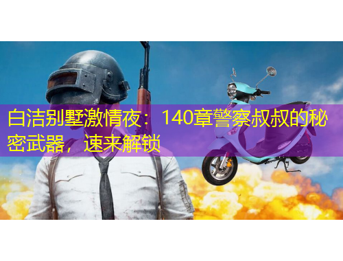 白潔別墅激情夜：140章警察叔叔的秘密武器，速來(lái)解鎖