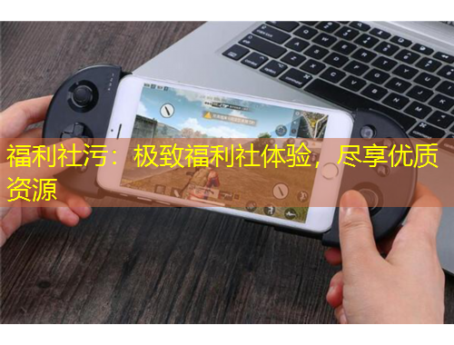 福利社污：極致福利社體驗，盡享優(yōu)質(zhì)資源