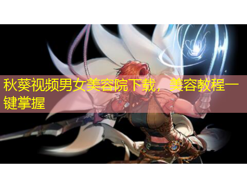 秋葵視頻男女美容院下載，美容教程一鍵掌握