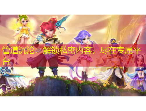 管道沉淪：解鎖私密內(nèi)容，盡在專屬平臺(tái)