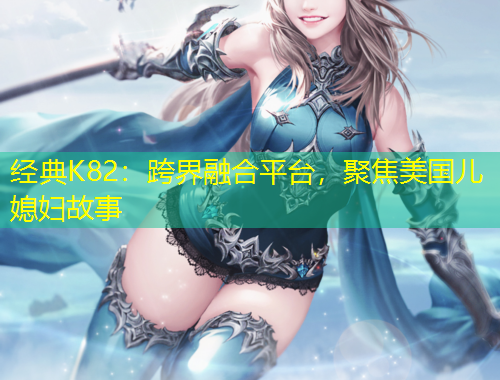 經(jīng)典K82：跨界融合平臺，聚焦美國兒媳婦故事