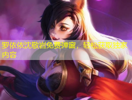 羅依依沈敬巖免費(fèi)彈窗，輕松獲取獨(dú)家內(nèi)容