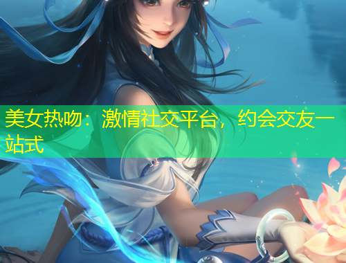 美女熱吻：激情社交平臺(tái)，約會(huì)交友一站式